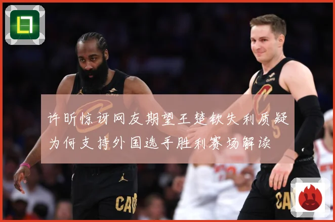许昕惊讶网友期望王楚钦失利质疑为何支持外国选手胜利赛场解读