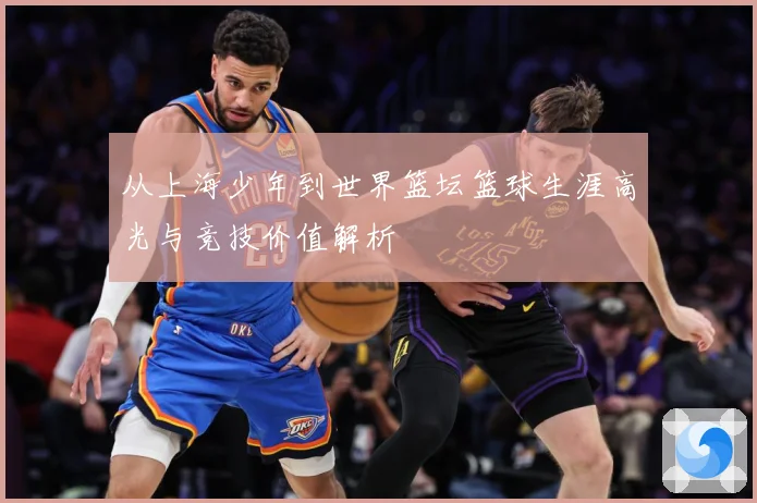 从上海少年到世界篮坛篮球生涯高光与竞技价值解析