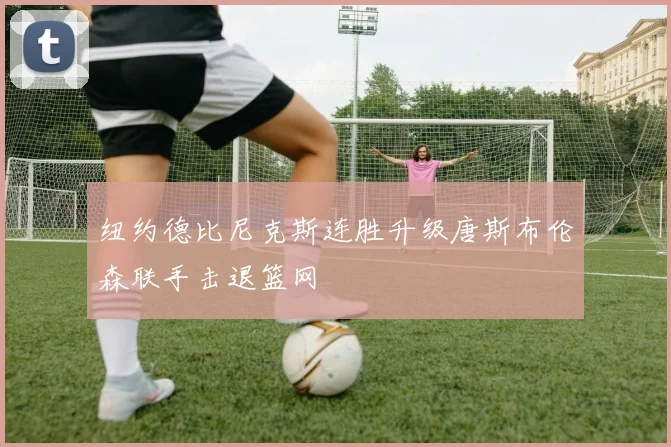 纽约德比尼克斯连胜升级唐斯布伦森联手击退篮网