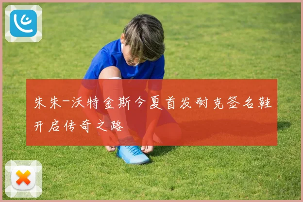 朱朱-沃特金斯今夏首发耐克签名鞋开启传奇之路