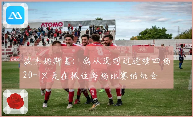 波杰姆斯基：我从没想过连续四场20+ 只是在抓住每场比赛的机会