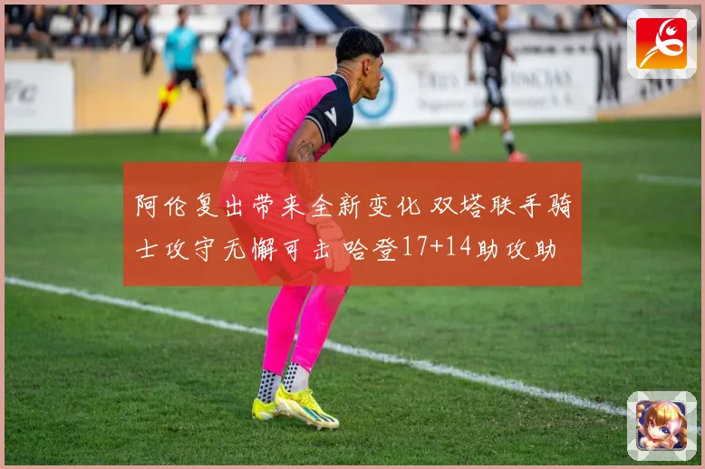 阿伦复出带来全新变化 双塔联手骑士攻守无懈可击 哈登17+14助攻助力全队