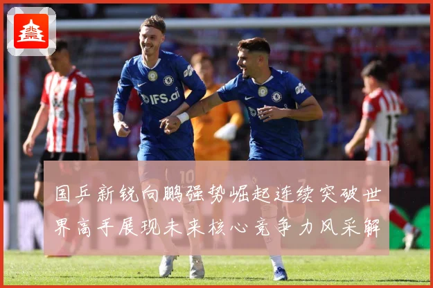 国乒新锐向鹏强势崛起连续突破世界高手展现未来核心竞争力风采解析