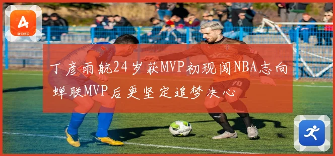 丁彦雨航24岁获MVP初现闯NBA志向 蝉联MVP后更坚定追梦决心