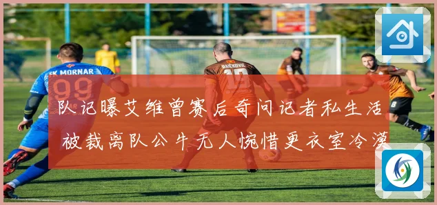 队记曝艾维曾赛后奇问记者私生活 被裁离队公牛无人惋惜更衣室冷漠