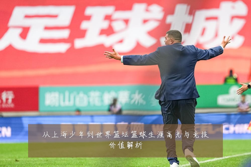 从上海少年到世界篮坛篮球生涯高光与竞技价值解析
