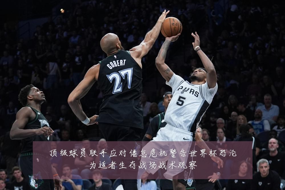 顶级球员联手应对倦怠危机警告世界杯恐沦为适者生存战场战术观察